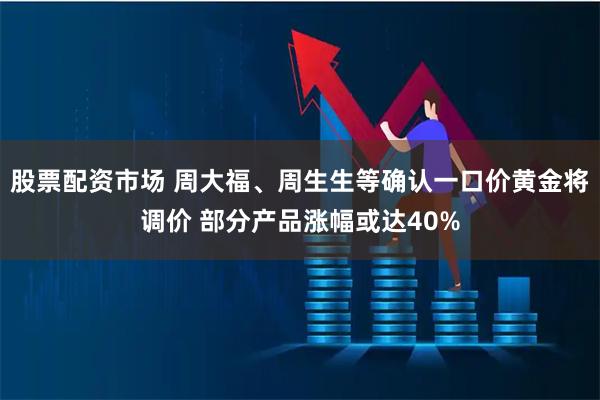 股票配资市场 周大福、周生生等确认一口价黄金将调价 部分产品涨幅或达40%