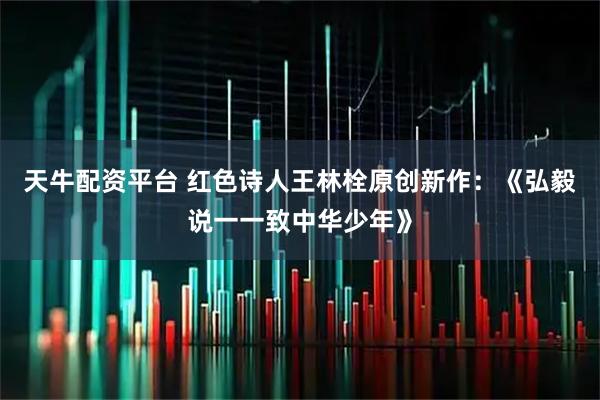 天牛配资平台 红色诗人王林栓原创新作：《弘毅说一一致中华少年》