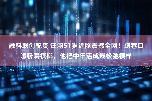 融科联创配资 汪涵51岁近照震撼全网！蹲巷口嗦粉嚼槟榔，他把中年活成最松弛模样