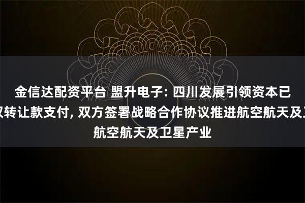 金信达配资平台 盟升电子: 四川发展引领资本已完成股权转让款支付, 双方签署战略合作协议推进航空航天及卫星产业
