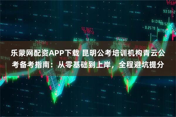 乐蒙网配资APP下载 昆明公考培训机构青云公考备考指南：从零基础到上岸，全程避坑提分