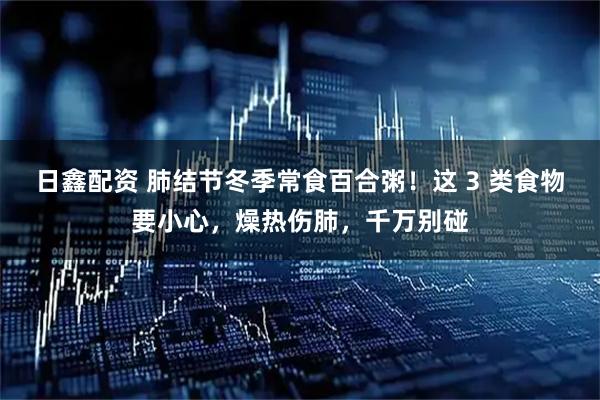 日鑫配资 肺结节冬季常食百合粥！这 3 类食物要小心，燥热伤肺，千万别碰