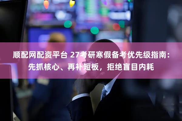 顺配网配资平台 27考研寒假备考优先级指南：先抓核心、再补短板，拒绝盲目内耗