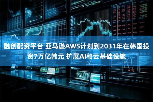 融创配资平台 亚马逊AWS计划到2031年在韩国投资7万亿韩元 扩展AI和云基础设施