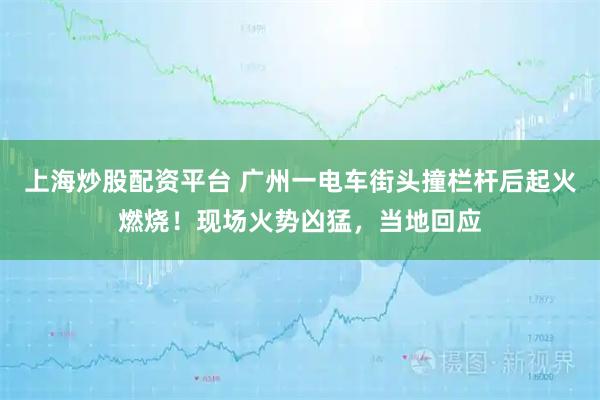 上海炒股配资平台 广州一电车街头撞栏杆后起火燃烧！现场火势凶猛，当地回应