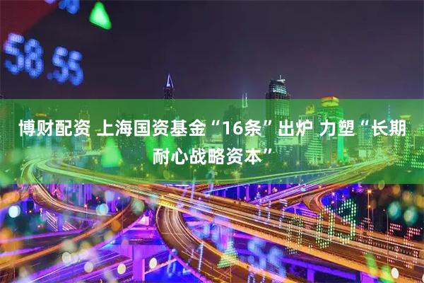 博财配资 上海国资基金“16条”出炉 力塑“长期耐心战略资本”