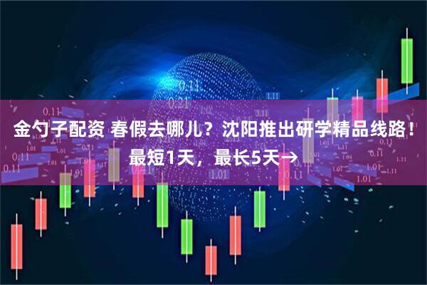 金勺子配资 春假去哪儿？沈阳推出研学精品线路！最短1天，最长5天→
