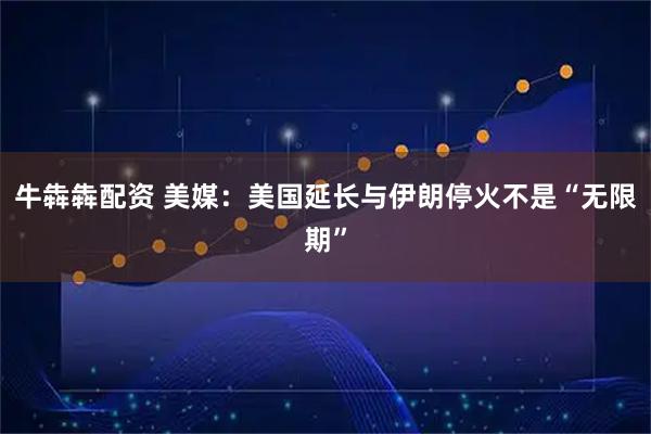 牛犇犇配资 美媒：美国延长与伊朗停火不是“无限期”