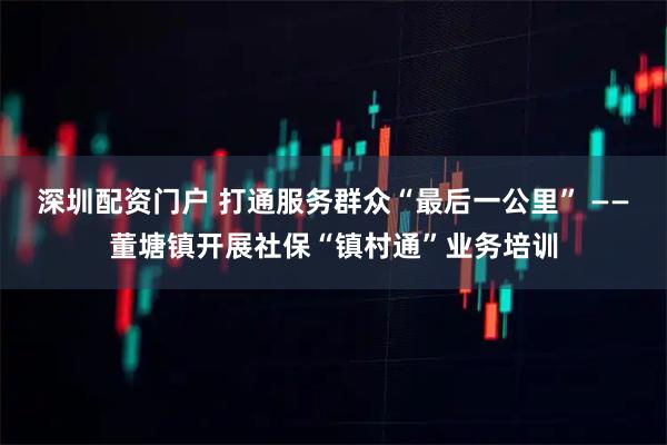 深圳配资门户 打通服务群众“最后一公里” ——董塘镇开展社保“镇村通”业务培训