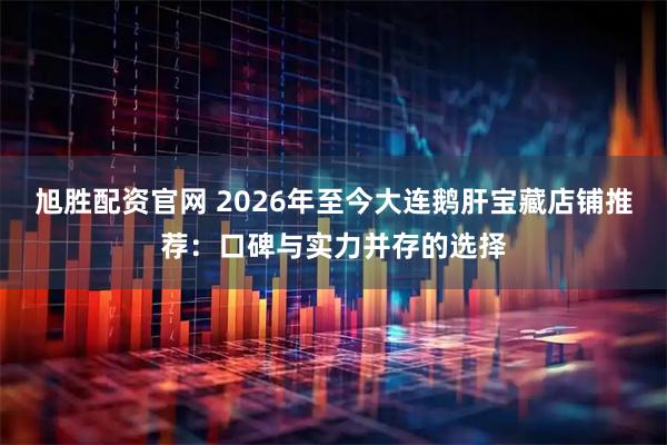 旭胜配资官网 2026年至今大连鹅肝宝藏店铺推荐:口碑与实力并存的选择