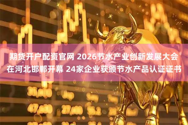 期货开户配资官网 2026节水产业创新发展大会在河北邯郸开幕 24家企业获颁节水产品认证证书